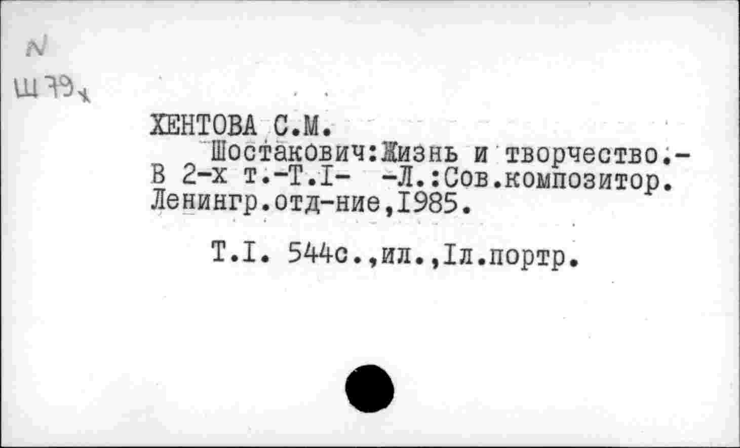 ﻿ХЕНТОВА С.М.
Шостакович:йизнь и творчество.-В 2-х т.-Т.Х- -Л.:Сов.композитор. Ленингр.отд-ние,1985.
Т.1. 544с.,ил.,1л.портр.